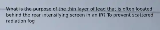 What is the purpose of the thin layer of lead that is often located behind the rear intensifying screen in an IR? To prevent scattered radiation fog