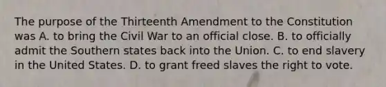 The purpose of the Thirteenth Amendment to the Constitution was A. to bring the Civil War to an official close. B. to officially admit the Southern states back into the Union. C. to end slavery in the United States. D. to grant freed slaves the right to vote.