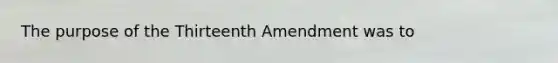 The purpose of the Thirteenth Amendment was to