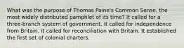 What was the purpose of Thomas Paine's Common Sense, the most widely distributed pamphlet of its time? It called for a three-branch system of government. It called for independence from Britain. It called for reconciliation with Britain. It established the first set of colonial charters.