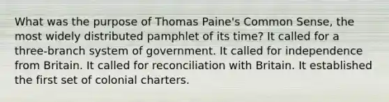 What was the purpose of <a href='https://www.questionai.com/knowledge/koPGepYxYb-thomas-paine' class='anchor-knowledge'>thomas paine</a>'s <a href='https://www.questionai.com/knowledge/kKtyuJ3TFs-common-sense' class='anchor-knowledge'>common sense</a>, the most widely distributed pamphlet of its time? It called for a three-branch system of government. It called for independence from Britain. It called for reconciliation with Britain. It established the first set of colonial charters.