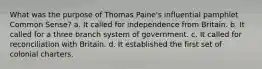 What was the purpose of Thomas Paine's influential pamphlet Common Sense? a. It called for independence from Britain. b. It called for a three branch system of government. c. It called for reconciliation with Britain. d. It established the first set of colonial charters.