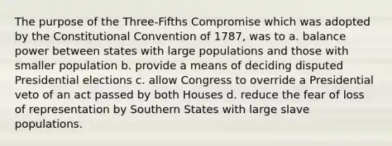 The purpose of the Three-Fifths Compromise which was adopted by the Constitutional Convention of 1787, was to a. balance power between states with large populations and those with smaller population b. provide a means of deciding disputed Presidential elections c. allow Congress to override a Presidential veto of an act passed by both Houses d. reduce the fear of loss of representation by Southern States with large slave populations.