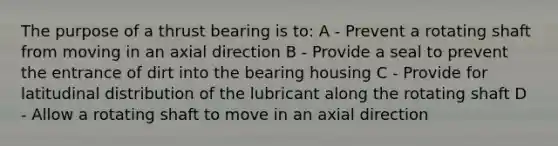 The purpose of a thrust bearing is to: A - Prevent a rotating shaft from moving in an axial direction B - Provide a seal to prevent the entrance of dirt into the bearing housing C - Provide for latitudinal distribution of the lubricant along the rotating shaft D - Allow a rotating shaft to move in an axial direction