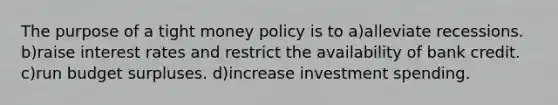 The purpose of a tight money policy is to a)alleviate recessions. b)raise interest rates and restrict the availability of bank credit. c)run budget surpluses. d)increase investment spending.