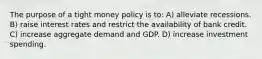 The purpose of a tight money policy is to: A) alleviate recessions. B) raise interest rates and restrict the availability of bank credit. C) increase aggregate demand and GDP. D) increase investment spending.