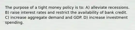 The purpose of a tight money policy is to: A) alleviate recessions. B) raise interest rates and restrict the availability of bank credit. C) increase aggregate demand and GDP. D) increase investment spending.