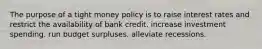 The purpose of a tight money policy is to raise interest rates and restrict the availability of bank credit. increase investment spending. run budget surpluses. alleviate recessions.