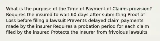 What is the purpose of the Time of Payment of Claims provision? Requires the insured to wait 60 days after submitting Proof of Loss before filing a lawsuit Prevents delayed claim payments made by the insurer Requires a probation period for each claim filed by the insured Protects the insurer from frivolous lawsuits