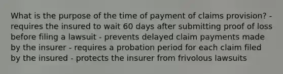 What is the purpose of the time of payment of claims provision? - requires the insured to wait 60 days after submitting proof of loss before filing a lawsuit - prevents delayed claim payments made by the insurer - requires a probation period for each claim filed by the insured - protects the insurer from frivolous lawsuits