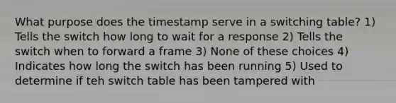 What purpose does the timestamp serve in a switching table? 1) Tells the switch how long to wait for a response 2) Tells the switch when to forward a frame 3) None of these choices 4) Indicates how long the switch has been running 5) Used to determine if teh switch table has been tampered with