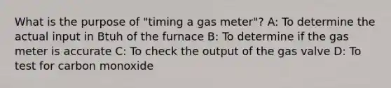 What is the purpose of "timing a gas meter"? A: To determine the actual input in Btuh of the furnace B: To determine if the gas meter is accurate C: To check the output of the gas valve D: To test for carbon monoxide