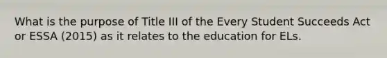 What is the purpose of Title III of the Every Student Succeeds Act or ESSA (2015) as it relates to the education for ELs.