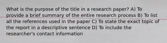 What is the purpose of the title in a research paper? A) To provide a brief summary of the entire research process B) To list all the references used in the paper C) To state the exact topic of the report in a descriptive sentence D) To include the researcher's contact information