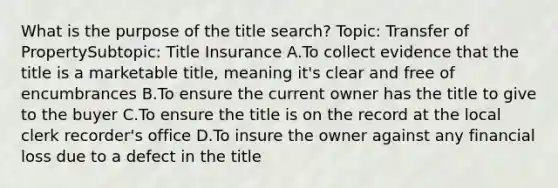 What is the purpose of the title search? Topic: Transfer of PropertySubtopic: Title Insurance A.To collect evidence that the title is a marketable title, meaning it's clear and free of encumbrances B.To ensure the current owner has the title to give to the buyer C.To ensure the title is on the record at the local clerk recorder's office D.To insure the owner against any financial loss due to a defect in the title