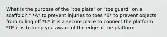 What is the purpose of the "toe plate" or "toe guard" on a scaffold?:" *A* to prevent injuries to toes *B* to prevent objects from rolling off *C* it is a secure place to connect the platform *D* it is to keep you aware of the edge of the platform