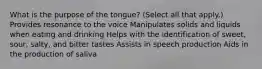 What is the purpose of the tongue? (Select all that apply.) Provides resonance to the voice Manipulates solids and liquids when eating and drinking Helps with the identification of sweet, sour, salty, and bitter tastes Assists in speech production Aids in the production of saliva