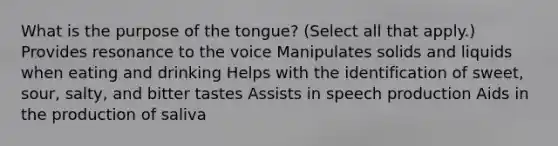 What is the purpose of the tongue? (Select all that apply.) Provides resonance to the voice Manipulates solids and liquids when eating and drinking Helps with the identification of sweet, sour, salty, and bitter tastes Assists in speech production Aids in the production of saliva