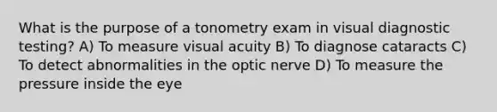 What is the purpose of a tonometry exam in visual diagnostic testing? A) To measure visual acuity B) To diagnose cataracts C) To detect abnormalities in the optic nerve D) To measure the pressure inside the eye