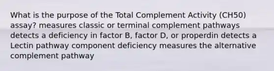 What is the purpose of the Total Complement Activity (CH50) assay? measures classic or terminal complement pathways detects a deficiency in factor B, factor D, or properdin detects a Lectin pathway component deficiency measures the alternative complement pathway