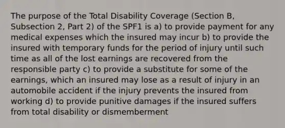 The purpose of the Total Disability Coverage (Section B, Subsection 2, Part 2) of the SPF1 is a) to provide payment for any medical expenses which the insured may incur b) to provide the insured with temporary funds for the period of injury until such time as all of the lost earnings are recovered from the responsible party c) to provide a substitute for some of the earnings, which an insured may lose as a result of injury in an automobile accident if the injury prevents the insured from working d) to provide punitive damages if the insured suffers from total disability or dismemberment