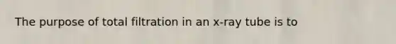 The purpose of total filtration in an x-ray tube is to