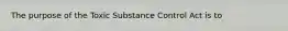 The purpose of the Toxic Substance Control Act is to