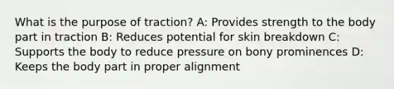 What is the purpose of traction? A: Provides strength to the body part in traction B: Reduces potential for skin breakdown C: Supports the body to reduce pressure on bony prominences D: Keeps the body part in proper alignment