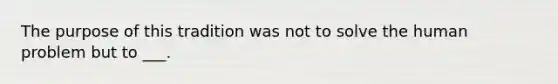 The purpose of this tradition was not to solve the human problem but to ___.