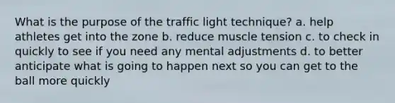 What is the purpose of the traffic light technique? a. help athletes get into the zone b. reduce muscle tension c. to check in quickly to see if you need any mental adjustments d. to better anticipate what is going to happen next so you can get to the ball more quickly