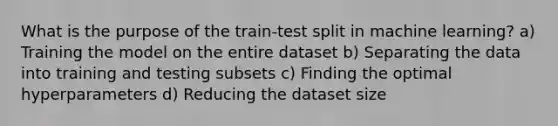 What is the purpose of the train-test split in machine learning? a) Training the model on the entire dataset b) Separating the data into training and testing subsets c) Finding the optimal hyperparameters d) Reducing the dataset size