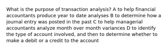 What is the purpose of transaction analysis? A to help financial accountants produce year to date analyses B to determine how a journal entry was posted in the past C to help managerial accountants analyze month over month variances D to identify the type of account involved, and then to determine whether to make a debit or a credit to the account