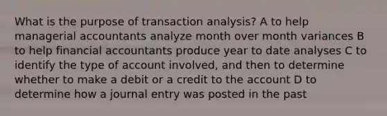 What is the purpose of transaction analysis? A to help managerial accountants analyze month over month variances B to help financial accountants produce year to date analyses C to identify the type of account involved, and then to determine whether to make a debit or a credit to the account D to determine how a journal entry was posted in the past