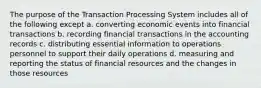 The purpose of the Transaction Processing System includes all of the following except a. converting economic events into financial transactions b. recording financial transactions in the accounting records c. distributing essential information to operations personnel to support their daily operations d. measuring and reporting the status of financial resources and the changes in those resources