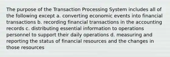 The purpose of the Transaction Processing System includes all of the following except a. converting economic events into financial transactions b. recording financial transactions in the accounting records c. distributing essential information to operations personnel to support their daily operations d. measuring and reporting the status of financial resources and the changes in those resources