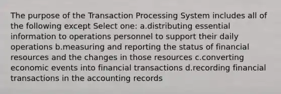 The purpose of the Transaction Processing System includes all of the following except Select one: a.distributing essential information to operations personnel to support their daily operations b.measuring and reporting the status of financial resources and the changes in those resources c.converting economic events into financial transactions d.recording financial transactions in the accounting records