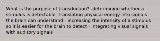 What is the purpose of transduction? -determining whether a stimulus is detectable -translating physical energy into signals the brain can understand - increasing the intensity of a stimulus so it is easier for the brain to detect - integrating visual signals with auditory signals