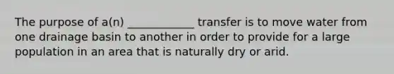 The purpose of a(n) ____________ transfer is to move water from one drainage basin to another in order to provide for a large population in an area that is naturally dry or arid.