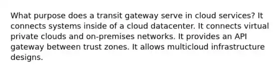 What purpose does a transit gateway serve in cloud services? It connects systems inside of a cloud datacenter. It connects virtual private clouds and on-premises networks. It provides an API gateway between trust zones. It allows multicloud infrastructure designs.