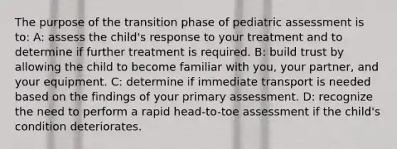 The purpose of the transition phase of pediatric assessment is to: A: assess the child's response to your treatment and to determine if further treatment is required. B: build trust by allowing the child to become familiar with you, your partner, and your equipment. C: determine if immediate transport is needed based on the findings of your primary assessment. D: recognize the need to perform a rapid head-to-toe assessment if the child's condition deteriorates.