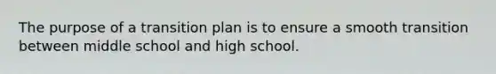 The purpose of a transition plan is to ensure a smooth transition between middle school and high school.