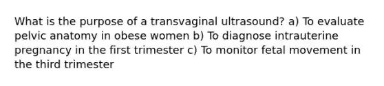 What is the purpose of a transvaginal ultrasound? a) To evaluate pelvic anatomy in obese women b) To diagnose intrauterine pregnancy in the first trimester c) To monitor fetal movement in the third trimester