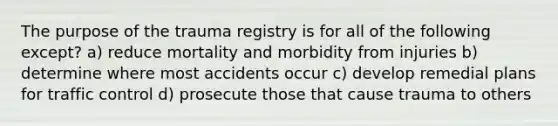 The purpose of the trauma registry is for all of the following except? a) reduce mortality and morbidity from injuries b) determine where most accidents occur c) develop remedial plans for traffic control d) prosecute those that cause trauma to others