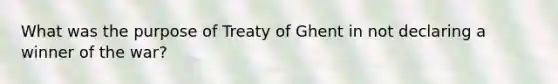 What was the purpose of Treaty of Ghent in not declaring a winner of the war?