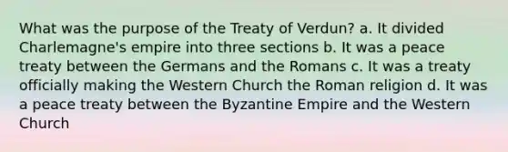 What was the purpose of the Treaty of Verdun? a. It divided Charlemagne's empire into three sections b. It was a peace treaty between the Germans and the Romans c. It was a treaty officially making the Western Church the Roman religion d. It was a peace treaty between the Byzantine Empire and the Western Church