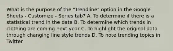 What is the purpose of the "Trendline" option in the Google Sheets - Customize - Series tab? A. To determine if there is a statistical trend in the data B. To determine which trends in clothing are coming next year C. To highlight the original data through changing line style trends D. To note trending topics in Twitter