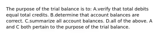 The purpose of <a href='https://www.questionai.com/knowledge/kroPuglSOF-the-trial-balance' class='anchor-knowledge'>the trial balance</a> is​ to: A.verify that total debits equal total credits. B.determine that account balances are correct. C.summarize all account balances. D.all of the above. A and C both pertain to the purpose of the trial balance.