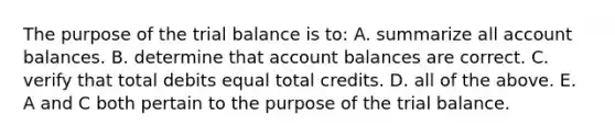 The purpose of the trial balance is​ to: A. summarize all account balances. B. determine that account balances are correct. C. verify that total debits equal total credits. D. all of the above. E. A and C both pertain to the purpose of the trial balance.