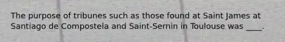 The purpose of tribunes such as those found at Saint James at Santiago de Compostela and Saint-Sernin in Toulouse was ____.