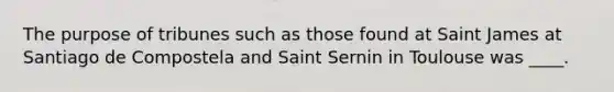 The purpose of tribunes such as those found at Saint James at Santiago de Compostela and Saint Sernin in Toulouse was ____.